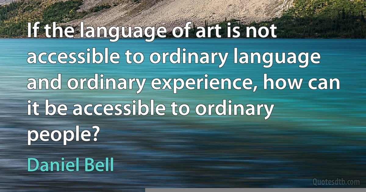 If the language of art is not accessible to ordinary language and ordinary experience, how can it be accessible to ordinary people? (Daniel Bell)