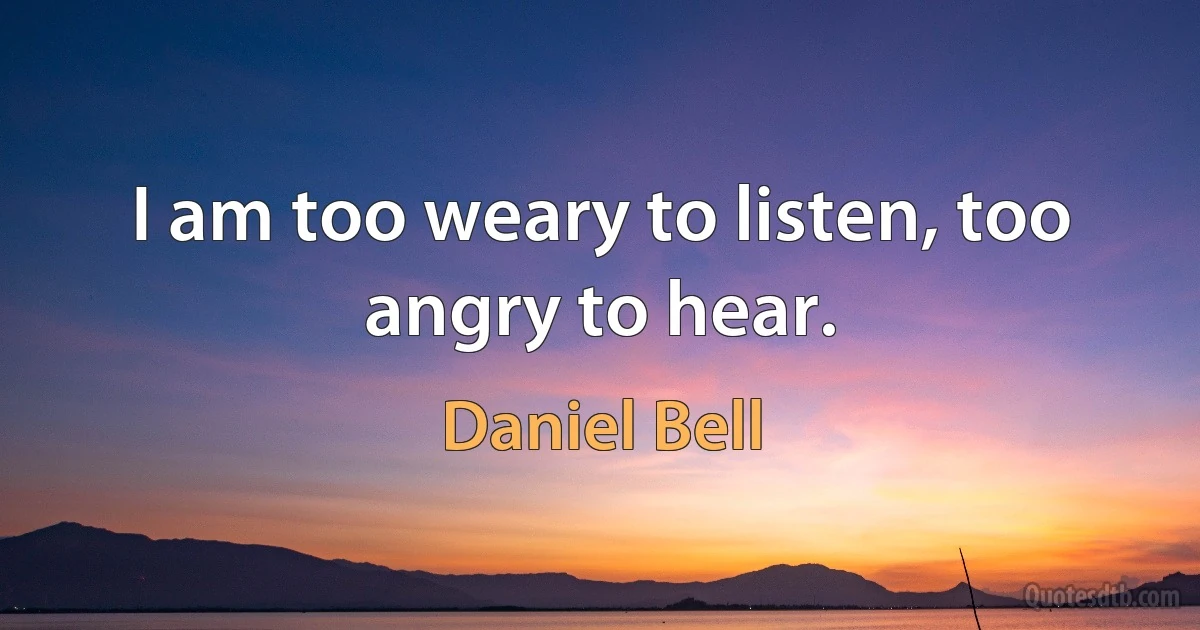 I am too weary to listen, too angry to hear. (Daniel Bell)