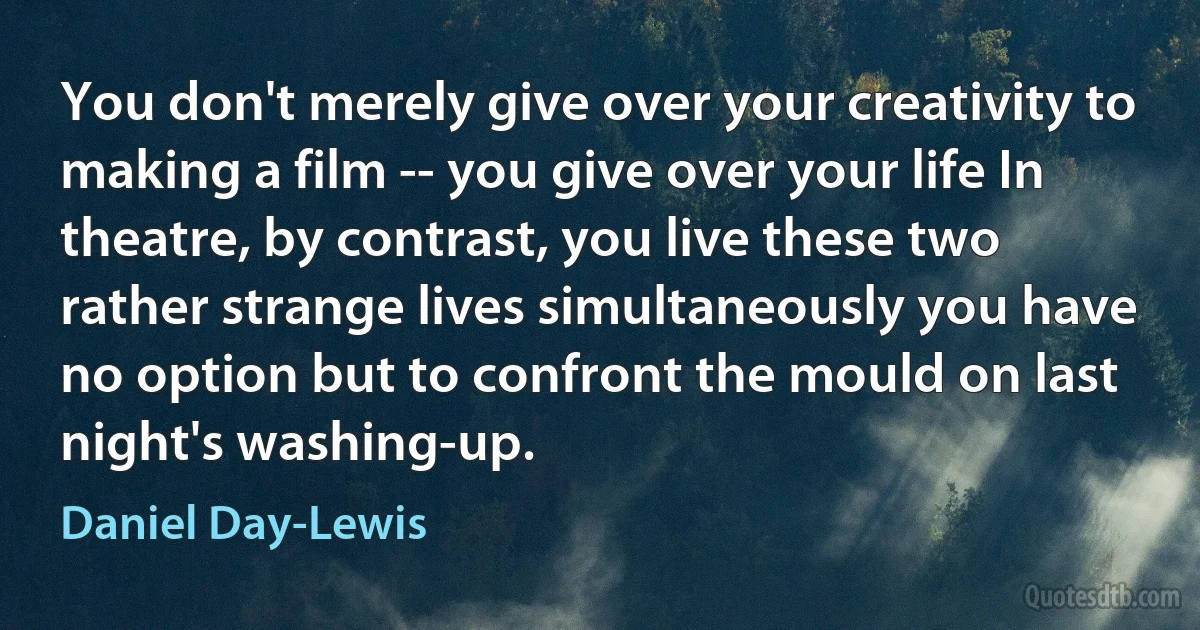 You don't merely give over your creativity to making a film -- you give over your life In theatre, by contrast, you live these two rather strange lives simultaneously you have no option but to confront the mould on last night's washing-up. (Daniel Day-Lewis)