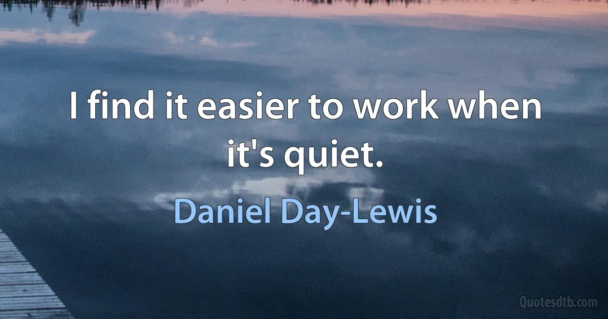 I find it easier to work when it's quiet. (Daniel Day-Lewis)