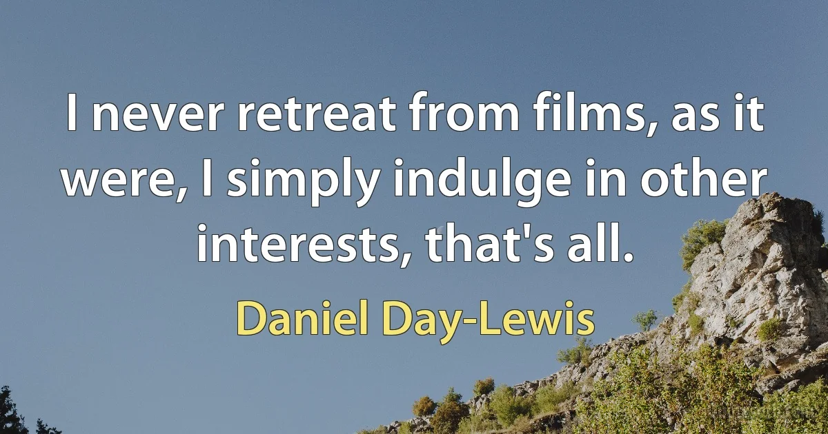 I never retreat from films, as it were, I simply indulge in other interests, that's all. (Daniel Day-Lewis)