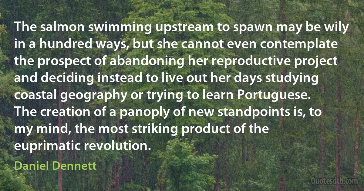 The salmon swimming upstream to spawn may be wily in a hundred ways, but she cannot even contemplate the prospect of abandoning her reproductive project and deciding instead to live out her days studying coastal geography or trying to learn Portuguese. The creation of a panoply of new standpoints is, to my mind, the most striking product of the euprimatic revolution. (Daniel Dennett)