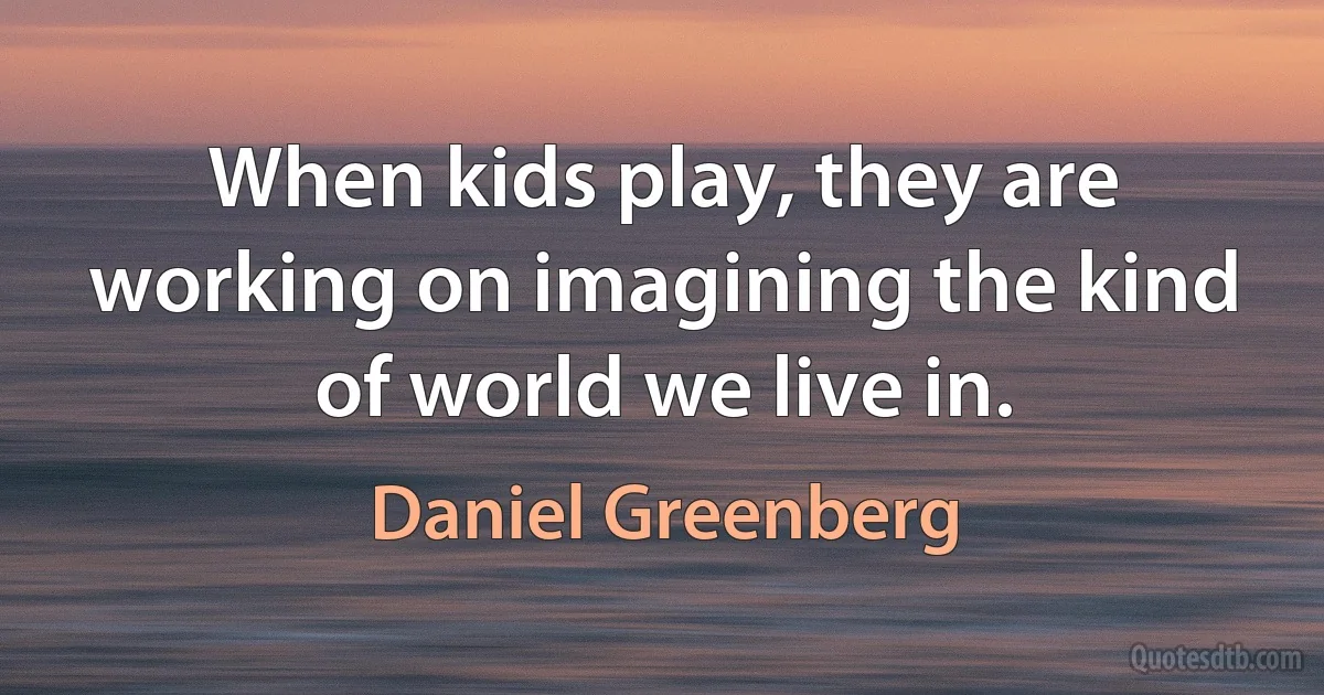 When kids play, they are working on imagining the kind of world we live in. (Daniel Greenberg)