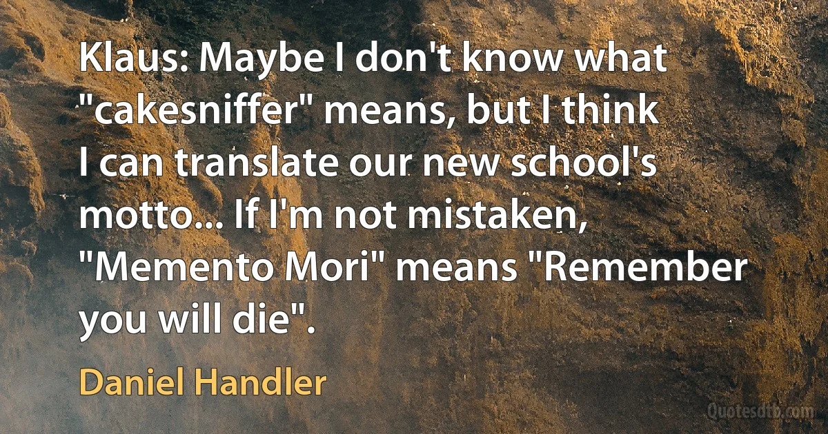 Klaus: Maybe I don't know what "cakesniffer" means, but I think I can translate our new school's motto... If I'm not mistaken, "Memento Mori" means "Remember you will die". (Daniel Handler)