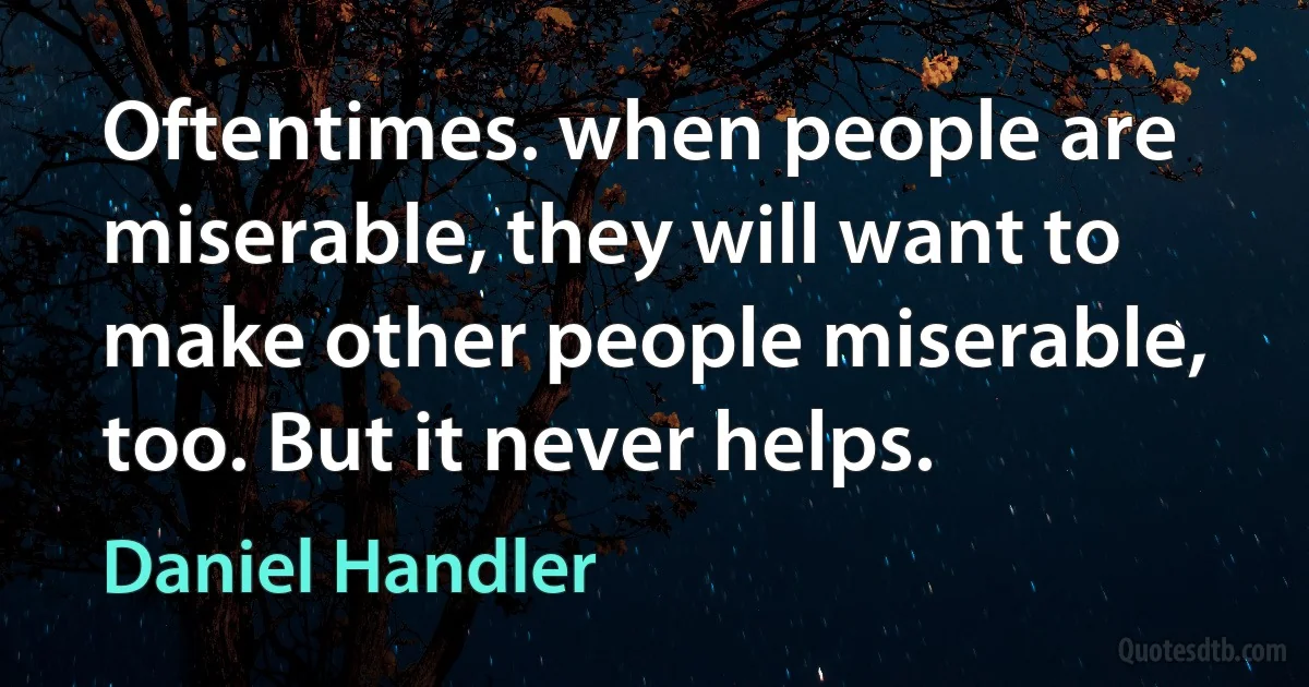 Oftentimes. when people are miserable, they will want to make other people miserable, too. But it never helps. (Daniel Handler)