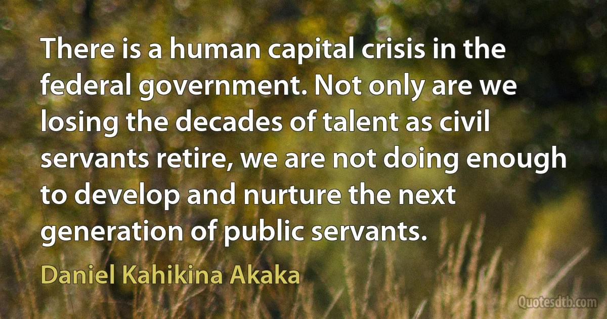 There is a human capital crisis in the federal government. Not only are we losing the decades of talent as civil servants retire, we are not doing enough to develop and nurture the next generation of public servants. (Daniel Kahikina Akaka)