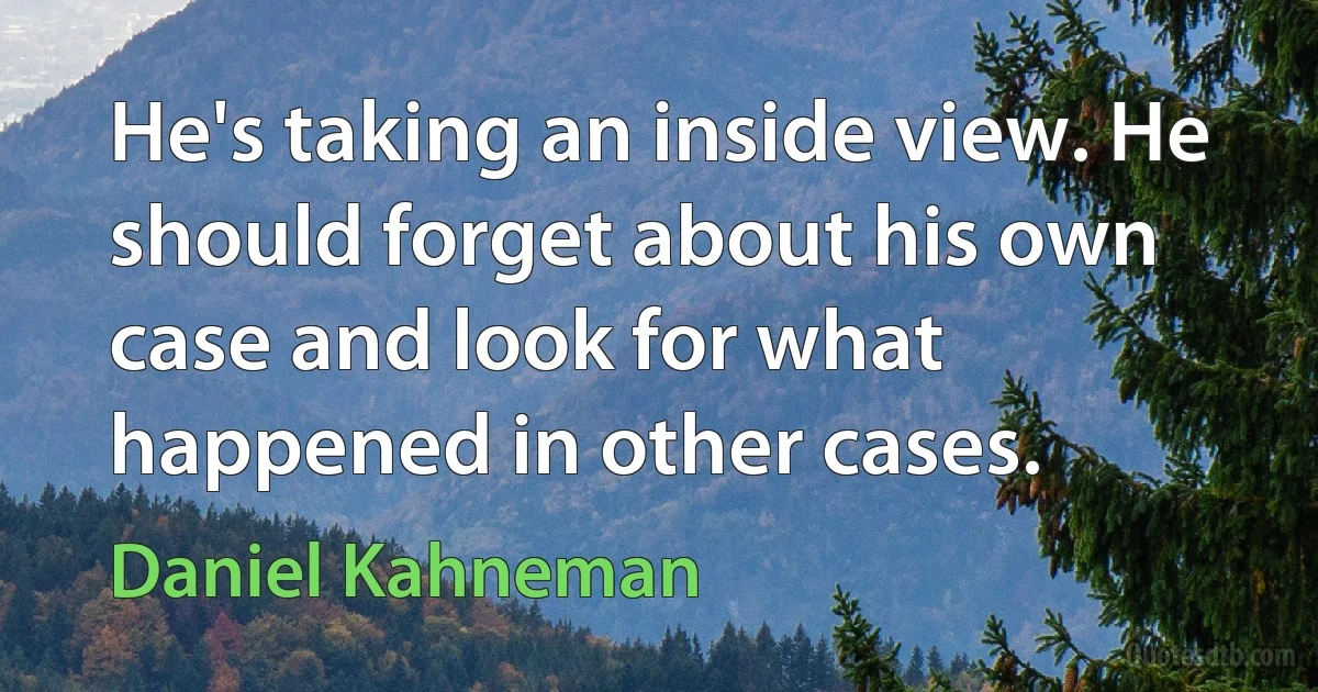 He's taking an inside view. He should forget about his own case and look for what happened in other cases. (Daniel Kahneman)