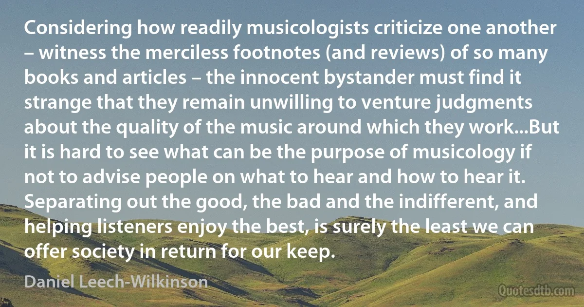 Considering how readily musicologists criticize one another – witness the merciless footnotes (and reviews) of so many books and articles – the innocent bystander must find it strange that they remain unwilling to venture judgments about the quality of the music around which they work...But it is hard to see what can be the purpose of musicology if not to advise people on what to hear and how to hear it. Separating out the good, the bad and the indifferent, and helping listeners enjoy the best, is surely the least we can offer society in return for our keep. (Daniel Leech-Wilkinson)