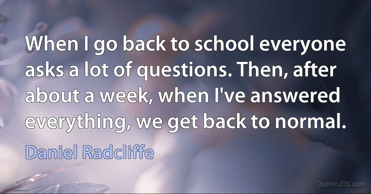 When I go back to school everyone asks a lot of questions. Then, after about a week, when I've answered everything, we get back to normal. (Daniel Radcliffe)