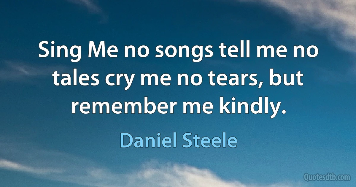 Sing Me no songs tell me no tales cry me no tears, but remember me kindly. (Daniel Steele)