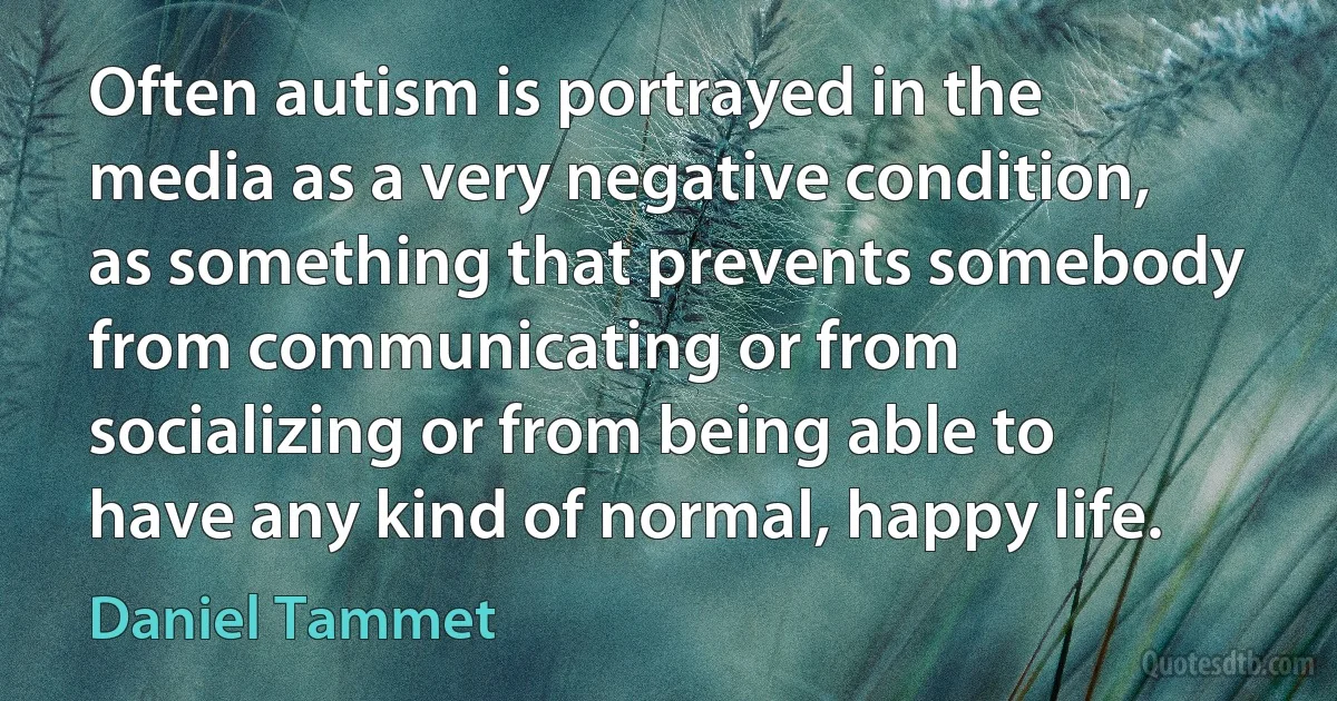 Often autism is portrayed in the media as a very negative condition, as something that prevents somebody from communicating or from socializing or from being able to have any kind of normal, happy life. (Daniel Tammet)