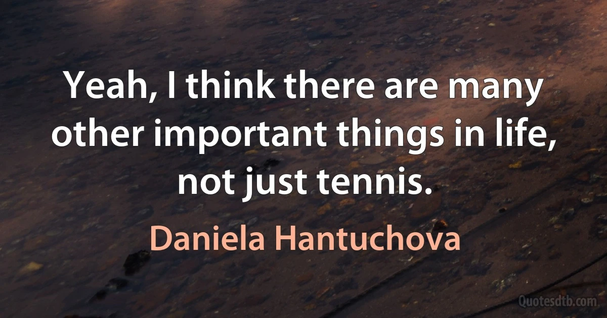 Yeah, I think there are many other important things in life, not just tennis. (Daniela Hantuchova)