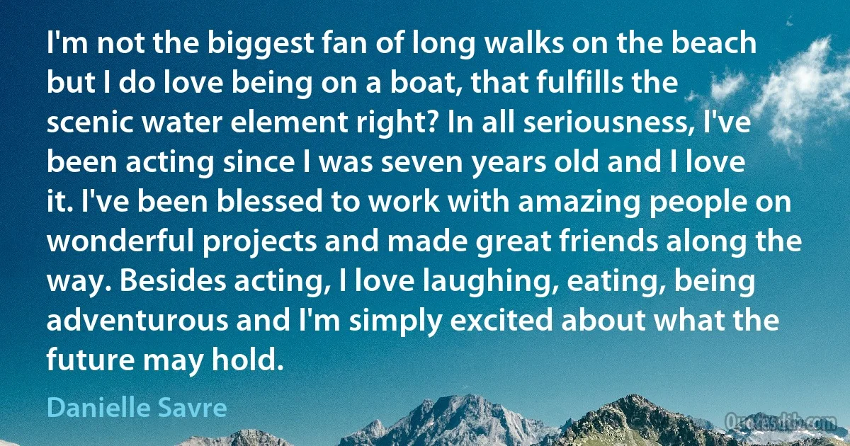 I'm not the biggest fan of long walks on the beach but I do love being on a boat, that fulfills the scenic water element right? In all seriousness, I've been acting since I was seven years old and I love it. I've been blessed to work with amazing people on wonderful projects and made great friends along the way. Besides acting, I love laughing, eating, being adventurous and I'm simply excited about what the future may hold. (Danielle Savre)