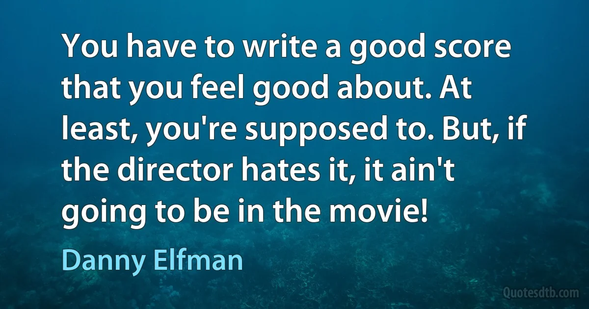 You have to write a good score that you feel good about. At least, you're supposed to. But, if the director hates it, it ain't going to be in the movie! (Danny Elfman)