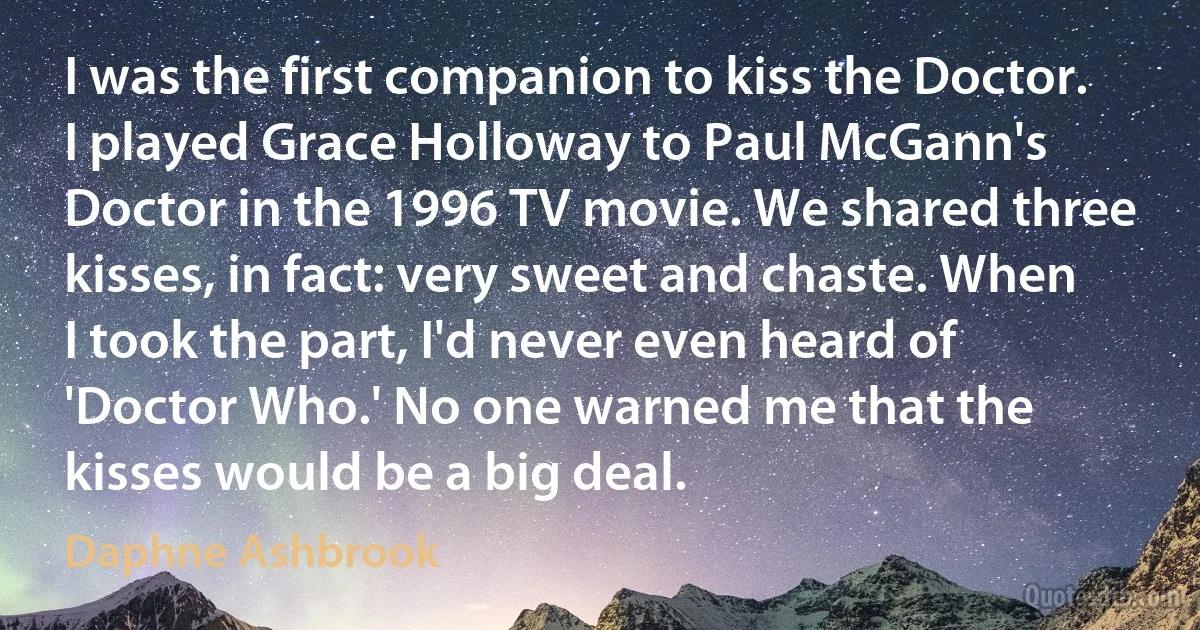 I was the first companion to kiss the Doctor. I played Grace Holloway to Paul McGann's Doctor in the 1996 TV movie. We shared three kisses, in fact: very sweet and chaste. When I took the part, I'd never even heard of 'Doctor Who.' No one warned me that the kisses would be a big deal. (Daphne Ashbrook)