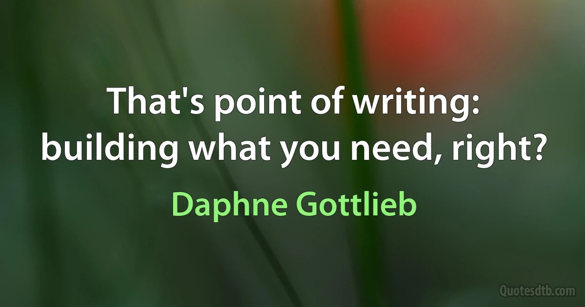 That's point of writing: building what you need, right? (Daphne Gottlieb)