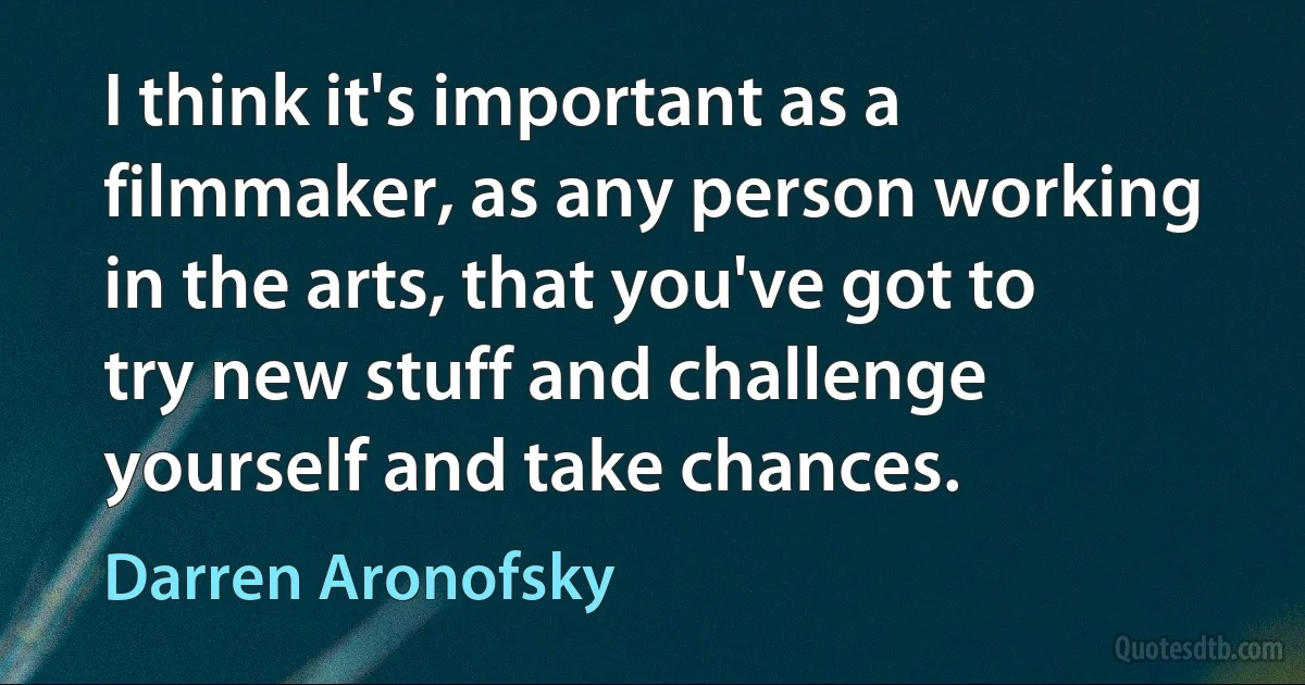 I think it's important as a filmmaker, as any person working in the arts, that you've got to try new stuff and challenge yourself and take chances. (Darren Aronofsky)