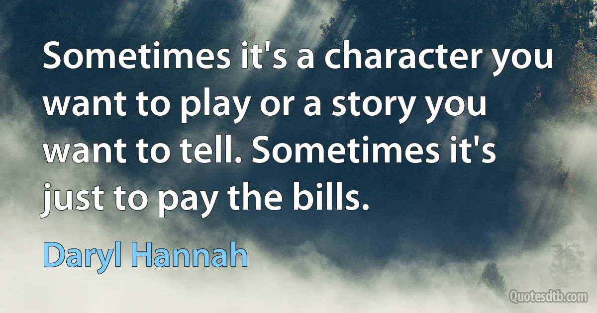 Sometimes it's a character you want to play or a story you want to tell. Sometimes it's just to pay the bills. (Daryl Hannah)