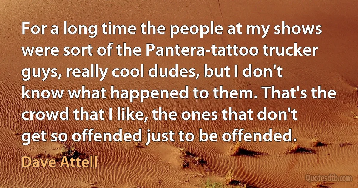 For a long time the people at my shows were sort of the Pantera-tattoo trucker guys, really cool dudes, but I don't know what happened to them. That's the crowd that I like, the ones that don't get so offended just to be offended. (Dave Attell)