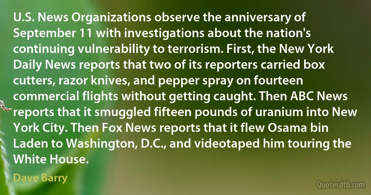 U.S. News Organizations observe the anniversary of September 11 with investigations about the nation's continuing vulnerability to terrorism. First, the New York Daily News reports that two of its reporters carried box cutters, razor knives, and pepper spray on fourteen commercial flights without getting caught. Then ABC News reports that it smuggled fifteen pounds of uranium into New York City. Then Fox News reports that it flew Osama bin Laden to Washington, D.C., and videotaped him touring the White House. (Dave Barry)