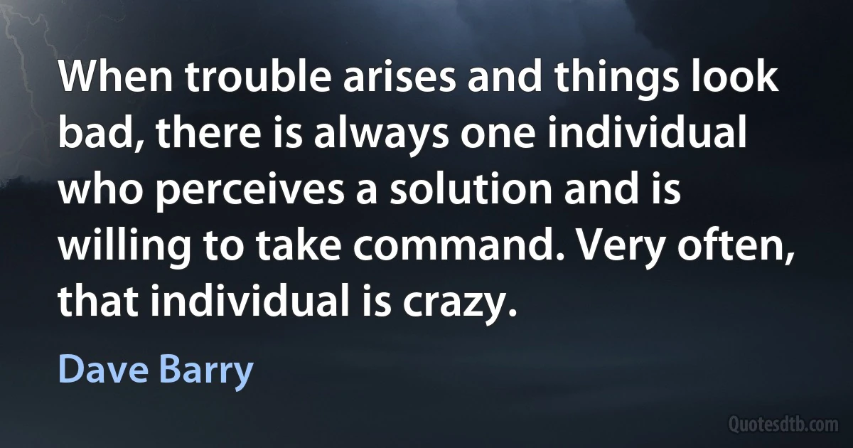 When trouble arises and things look bad, there is always one individual who perceives a solution and is willing to take command. Very often, that individual is crazy. (Dave Barry)