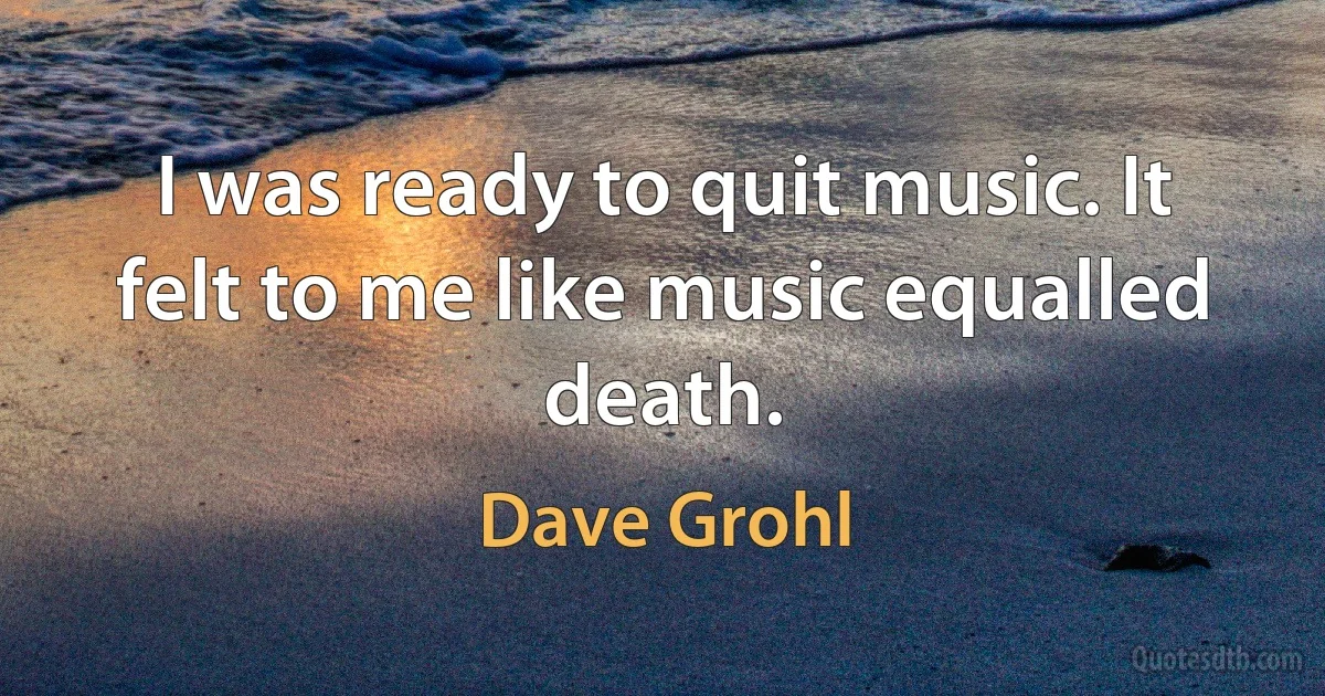 I was ready to quit music. It felt to me like music equalled death. (Dave Grohl)