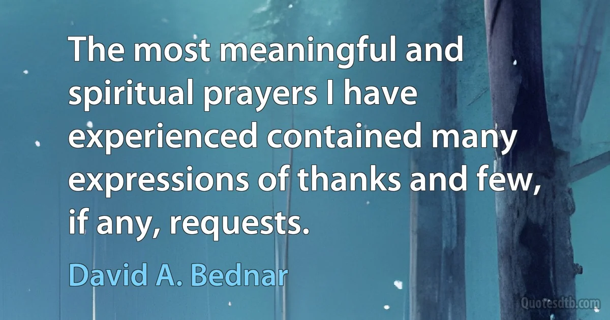 The most meaningful and spiritual prayers I have experienced contained many expressions of thanks and few, if any, requests. (David A. Bednar)