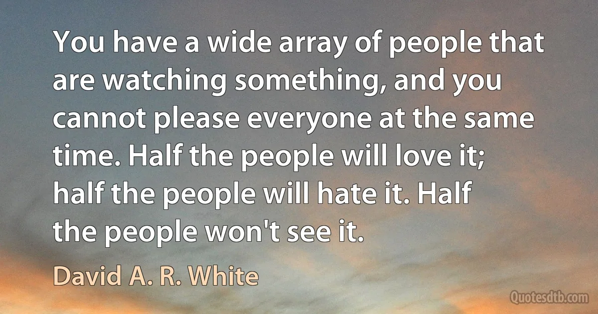 You have a wide array of people that are watching something, and you cannot please everyone at the same time. Half the people will love it; half the people will hate it. Half the people won't see it. (David A. R. White)