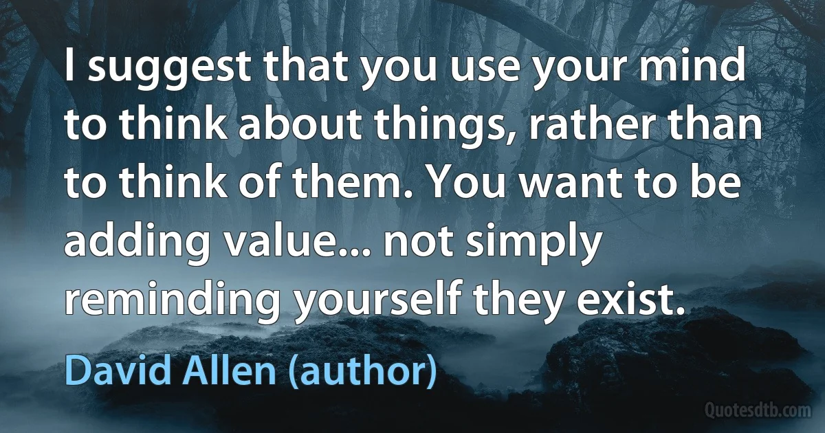 I suggest that you use your mind to think about things, rather than to think of them. You want to be adding value... not simply reminding yourself they exist. (David Allen (author))