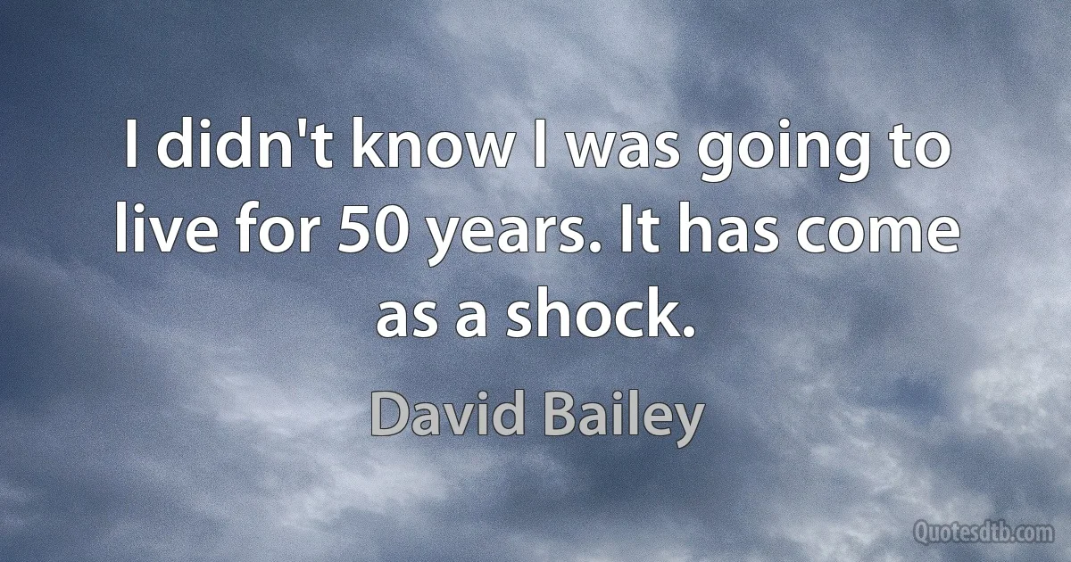 I didn't know I was going to live for 50 years. It has come as a shock. (David Bailey)