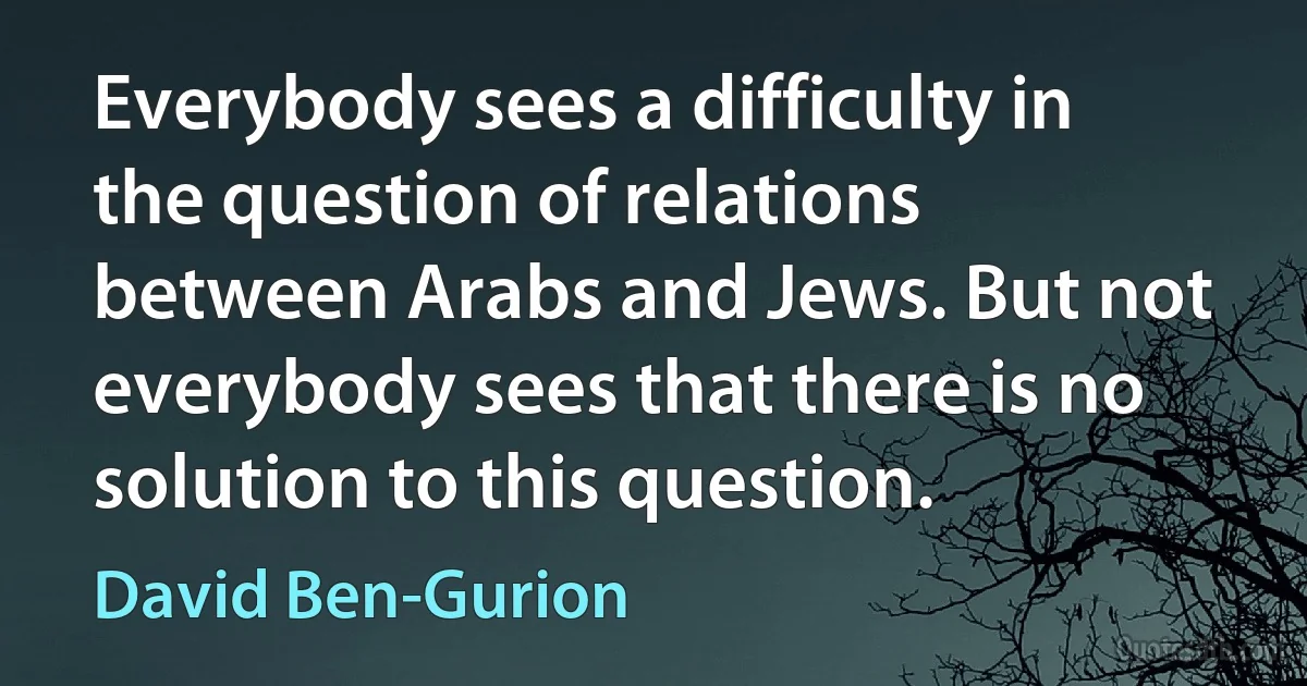 Everybody sees a difficulty in the question of relations between Arabs and Jews. But not everybody sees that there is no solution to this question. (David Ben-Gurion)