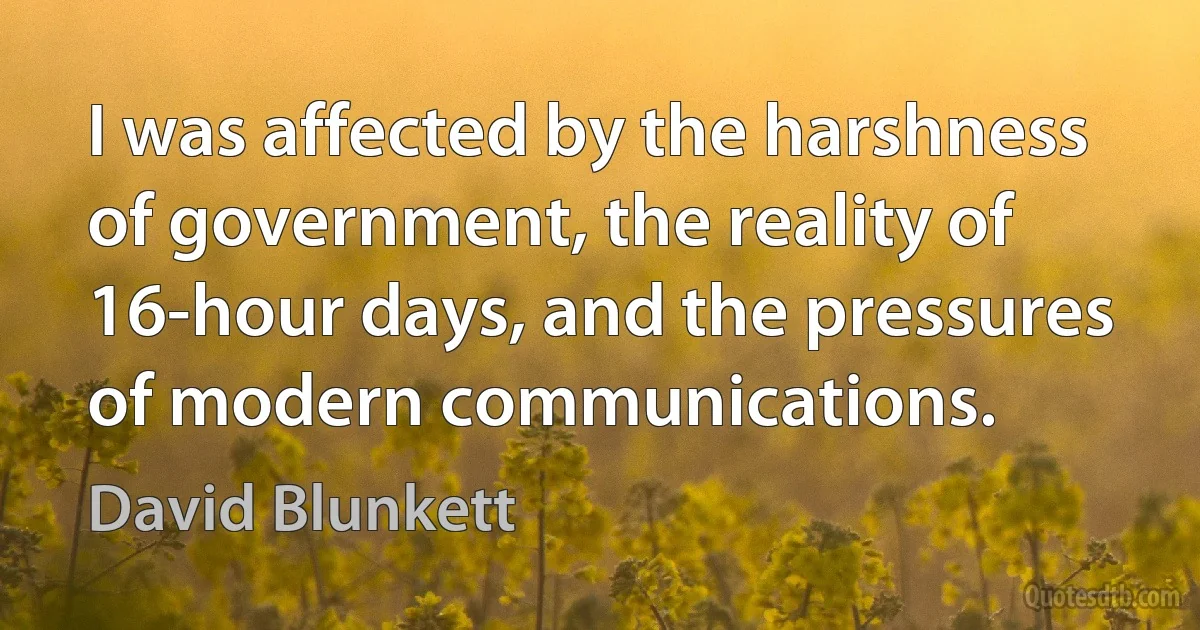 I was affected by the harshness of government, the reality of 16-hour days, and the pressures of modern communications. (David Blunkett)