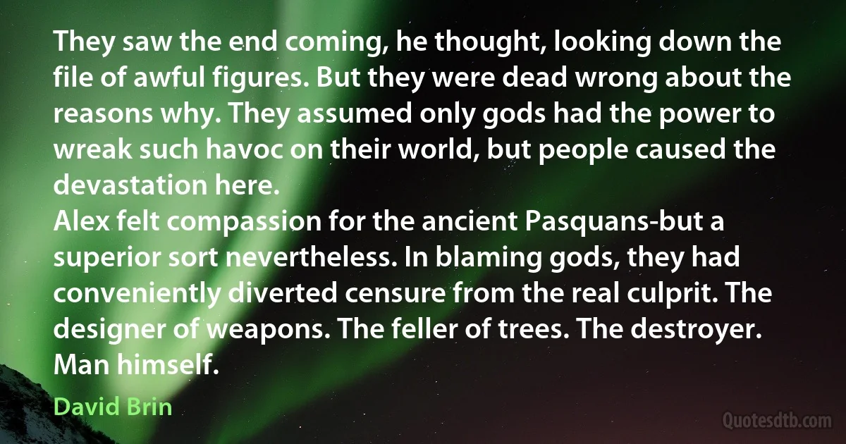 They saw the end coming, he thought, looking down the file of awful figures. But they were dead wrong about the reasons why. They assumed only gods had the power to wreak such havoc on their world, but people caused the devastation here.
Alex felt compassion for the ancient Pasquans-but a superior sort nevertheless. In blaming gods, they had conveniently diverted censure from the real culprit. The designer of weapons. The feller of trees. The destroyer. Man himself. (David Brin)