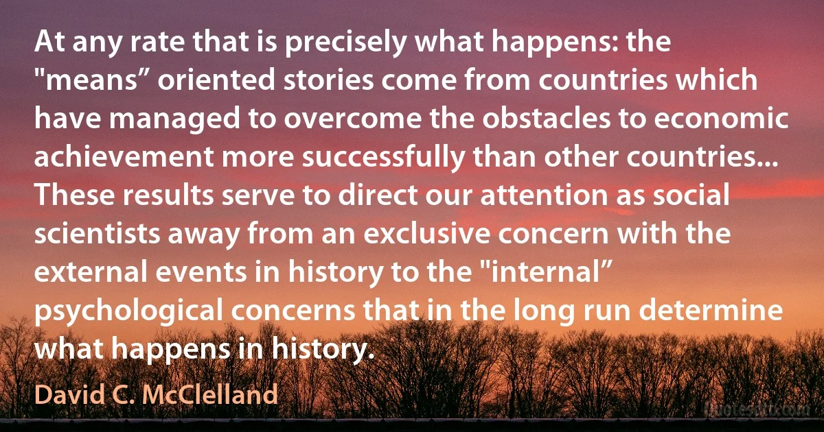 At any rate that is precisely what happens: the "means” oriented stories come from countries which have managed to overcome the obstacles to economic achievement more successfully than other countries... These results serve to direct our attention as social scientists away from an exclusive concern with the external events in history to the "internal” psychological concerns that in the long run determine what happens in history. (David C. McClelland)