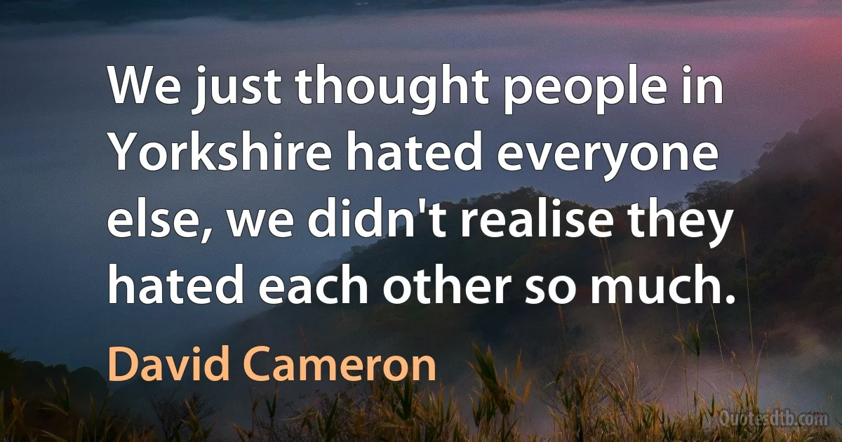 We just thought people in Yorkshire hated everyone else, we didn't realise they hated each other so much. (David Cameron)