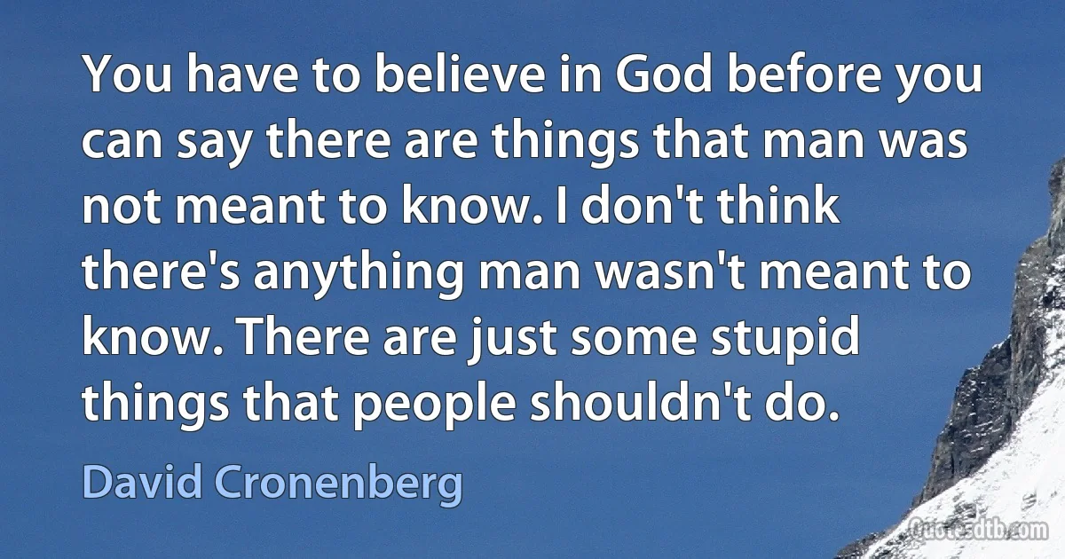 You have to believe in God before you can say there are things that man was not meant to know. I don't think there's anything man wasn't meant to know. There are just some stupid things that people shouldn't do. (David Cronenberg)