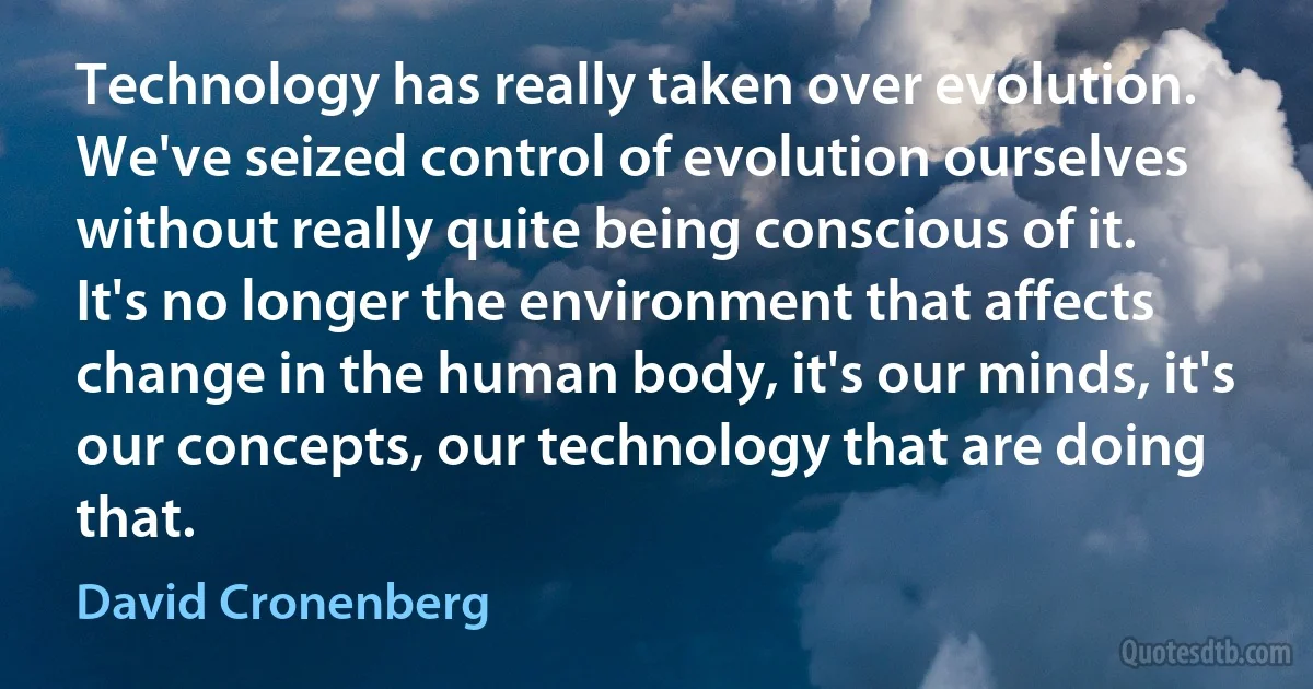 Technology has really taken over evolution. We've seized control of evolution ourselves without really quite being conscious of it. It's no longer the environment that affects change in the human body, it's our minds, it's our concepts, our technology that are doing that. (David Cronenberg)