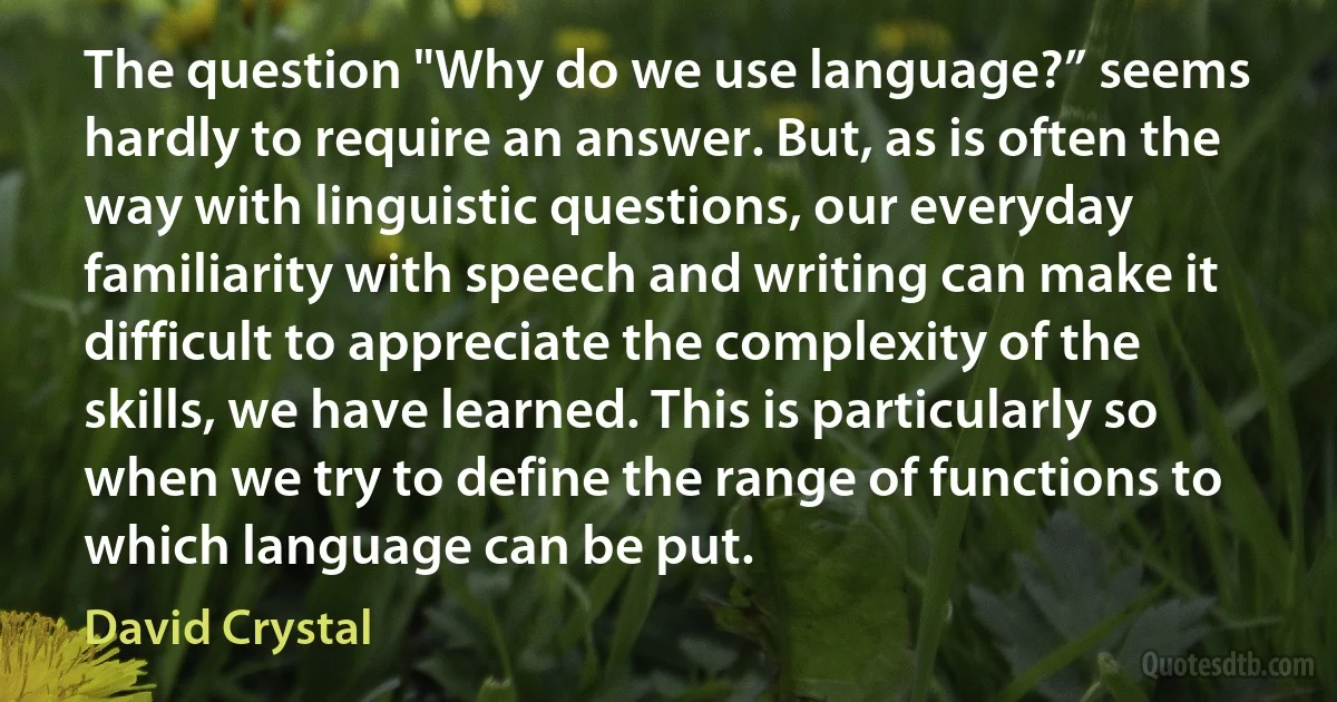 The question "Why do we use language?” seems hardly to require an answer. But, as is often the way with linguistic questions, our everyday familiarity with speech and writing can make it difficult to appreciate the complexity of the skills, we have learned. This is particularly so when we try to define the range of functions to which language can be put. (David Crystal)