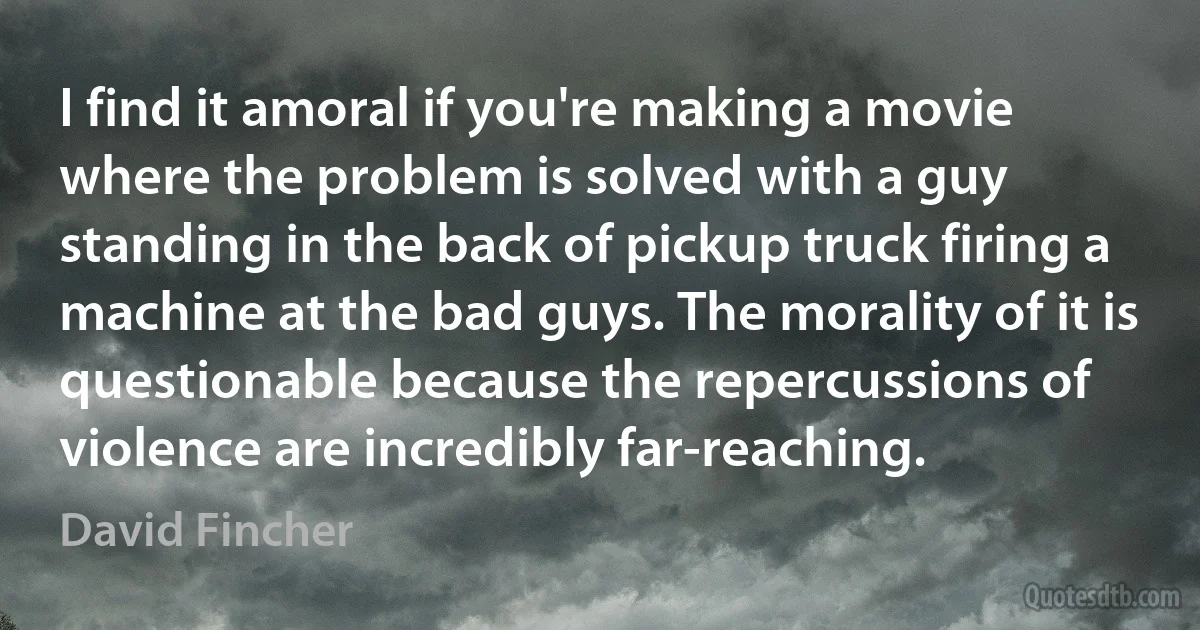 I find it amoral if you're making a movie where the problem is solved with a guy standing in the back of pickup truck firing a machine at the bad guys. The morality of it is questionable because the repercussions of violence are incredibly far-reaching. (David Fincher)