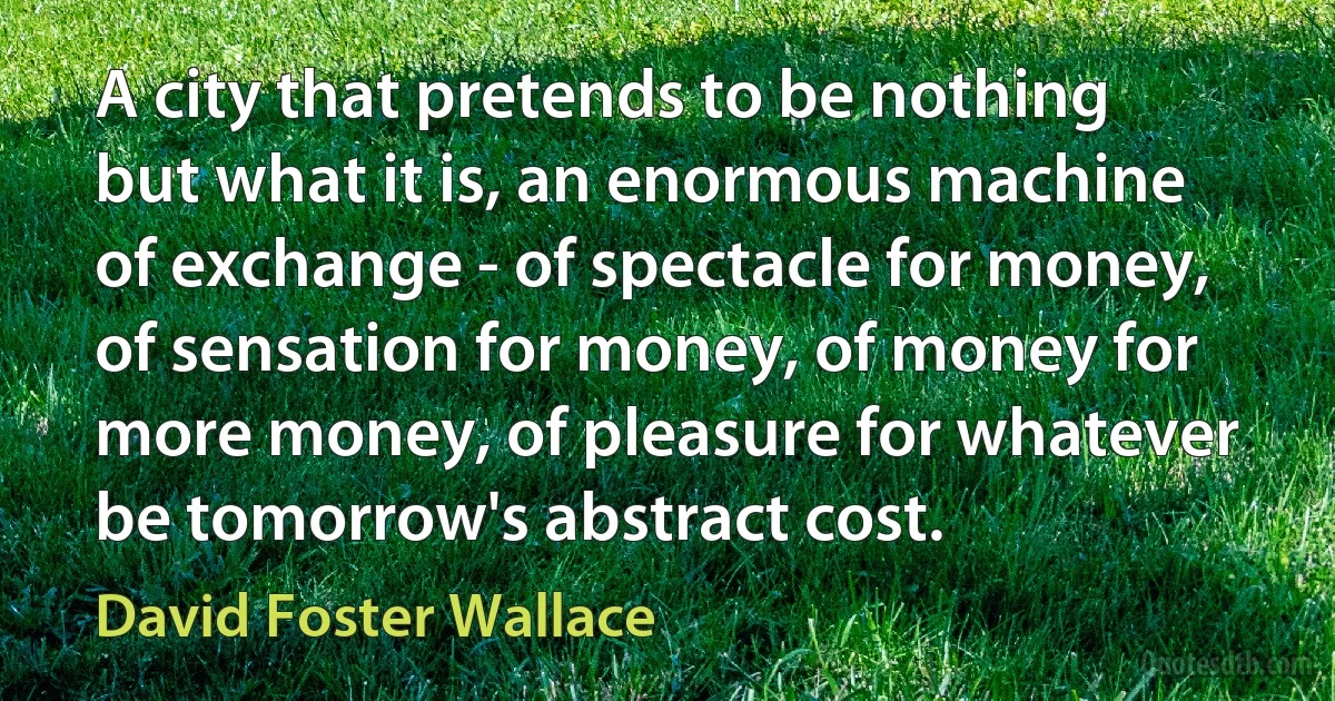 A city that pretends to be nothing but what it is, an enormous machine of exchange - of spectacle for money, of sensation for money, of money for more money, of pleasure for whatever be tomorrow's abstract cost. (David Foster Wallace)