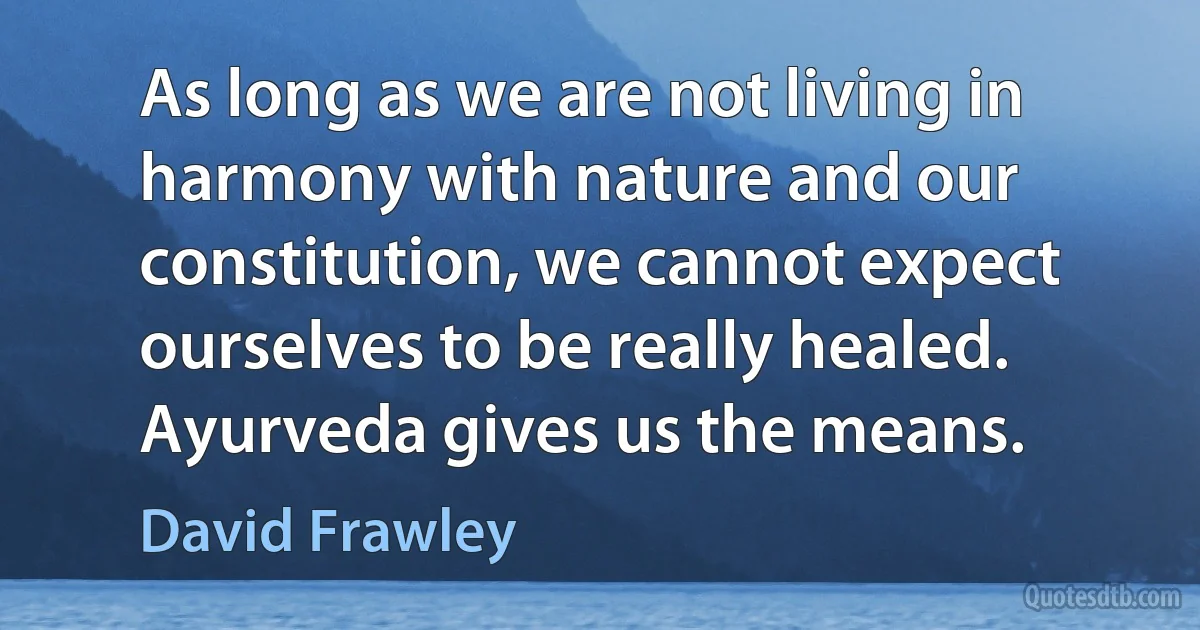 As long as we are not living in harmony with nature and our constitution, we cannot expect ourselves to be really healed. Ayurveda gives us the means. (David Frawley)