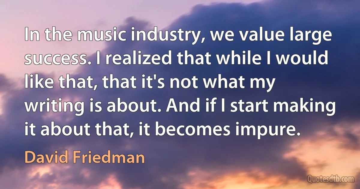 In the music industry, we value large success. I realized that while I would like that, that it's not what my writing is about. And if I start making it about that, it becomes impure. (David Friedman)