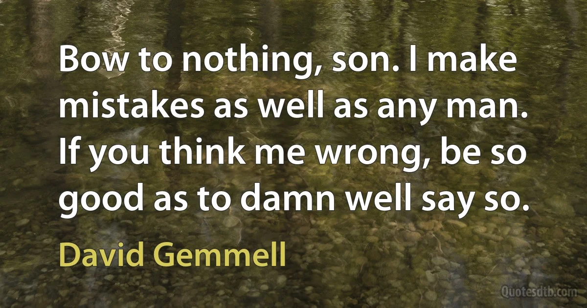 Bow to nothing, son. I make mistakes as well as any man. If you think me wrong, be so good as to damn well say so. (David Gemmell)