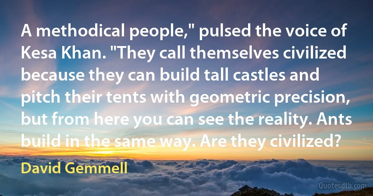 A methodical people," pulsed the voice of Kesa Khan. "They call themselves civilized because they can build tall castles and pitch their tents with geometric precision, but from here you can see the reality. Ants build in the same way. Are they civilized? (David Gemmell)