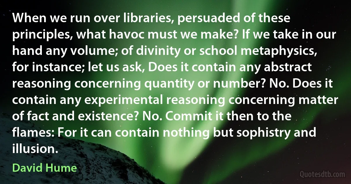 When we run over libraries, persuaded of these principles, what havoc must we make? If we take in our hand any volume; of divinity or school metaphysics, for instance; let us ask, Does it contain any abstract reasoning concerning quantity or number? No. Does it contain any experimental reasoning concerning matter of fact and existence? No. Commit it then to the flames: For it can contain nothing but sophistry and illusion. (David Hume)