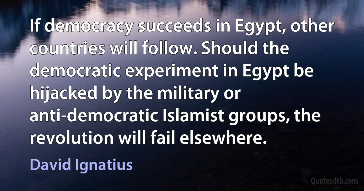 If democracy succeeds in Egypt, other countries will follow. Should the democratic experiment in Egypt be hijacked by the military or anti-democratic Islamist groups, the revolution will fail elsewhere. (David Ignatius)