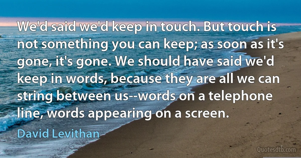 We'd said we'd keep in touch. But touch is not something you can keep; as soon as it's gone, it's gone. We should have said we'd keep in words, because they are all we can string between us--words on a telephone line, words appearing on a screen. (David Levithan)