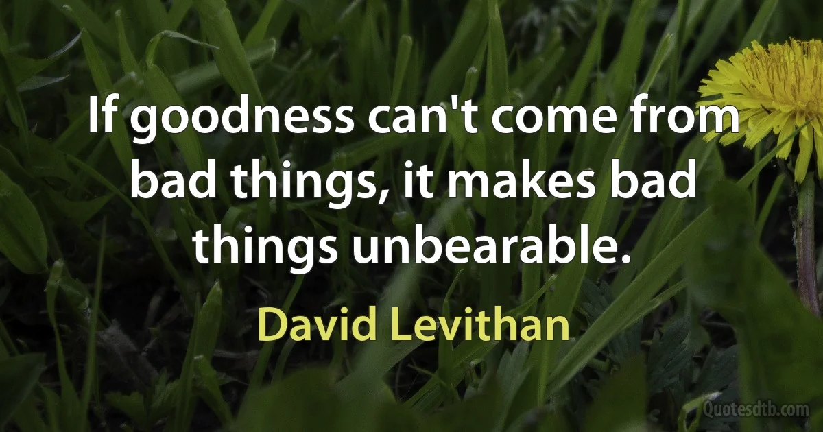 If goodness can't come from bad things, it makes bad things unbearable. (David Levithan)