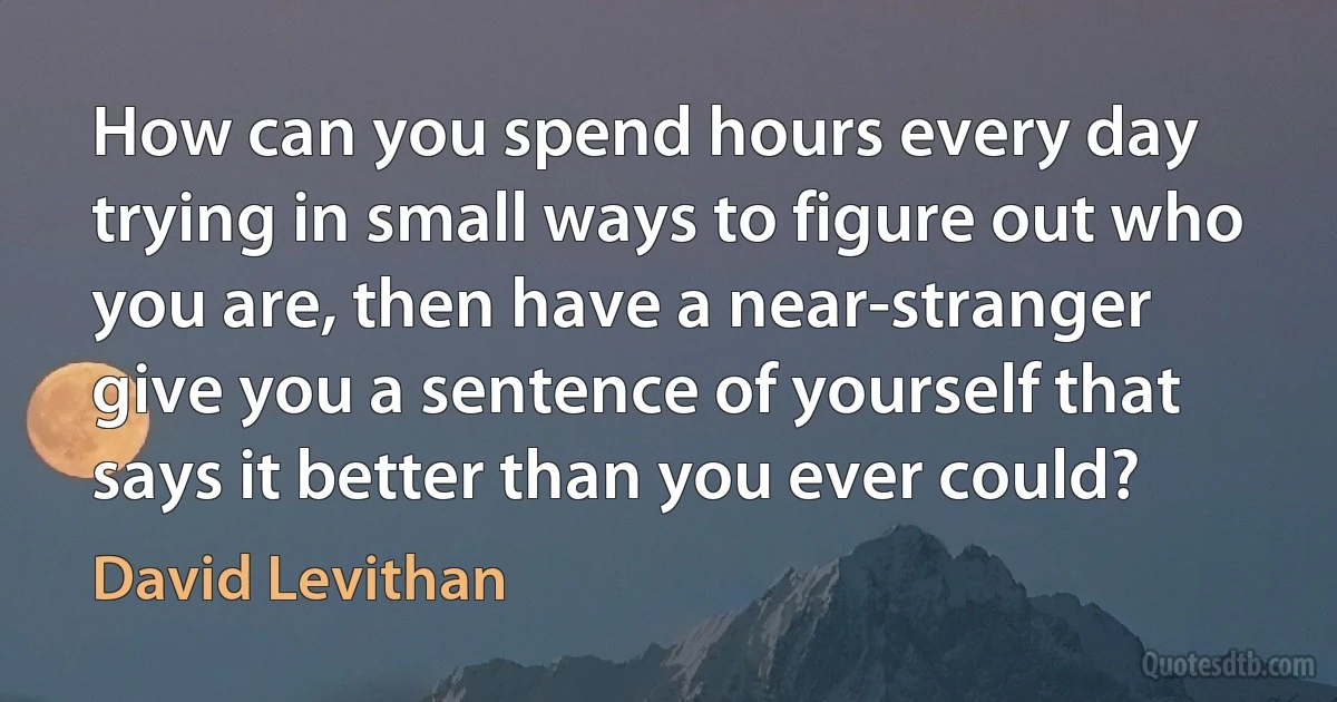 How can you spend hours every day trying in small ways to figure out who you are, then have a near-stranger give you a sentence of yourself that says it better than you ever could? (David Levithan)