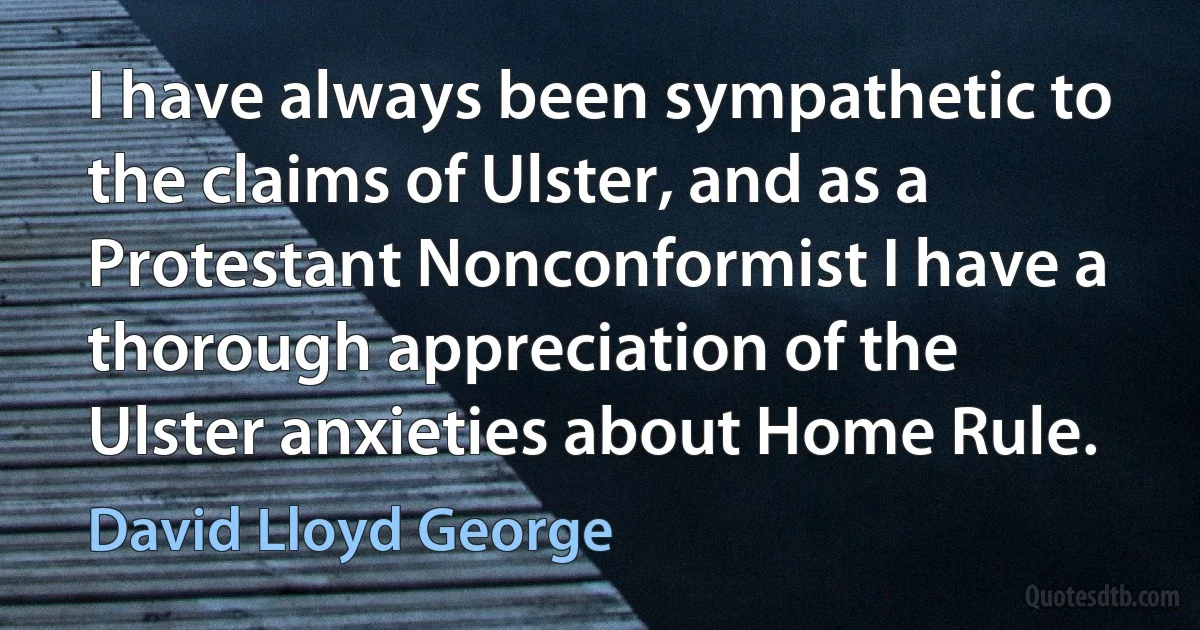 I have always been sympathetic to the claims of Ulster, and as a Protestant Nonconformist I have a thorough appreciation of the Ulster anxieties about Home Rule. (David Lloyd George)